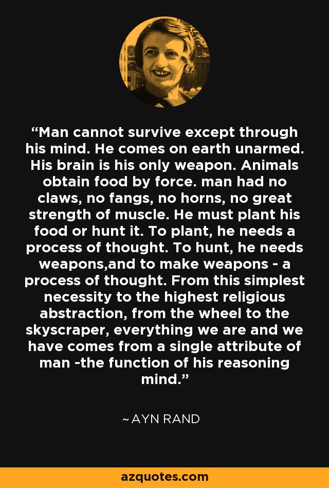 Man cannot survive except through his mind. He comes on earth unarmed. His brain is his only weapon. Animals obtain food by force. man had no claws, no fangs, no horns, no great strength of muscle. He must plant his food or hunt it. To plant, he needs a process of thought. To hunt, he needs weapons,and to make weapons - a process of thought. From this simplest necessity to the highest religious abstraction, from the wheel to the skyscraper, everything we are and we have comes from a single attribute of man -the function of his reasoning mind. - Ayn Rand