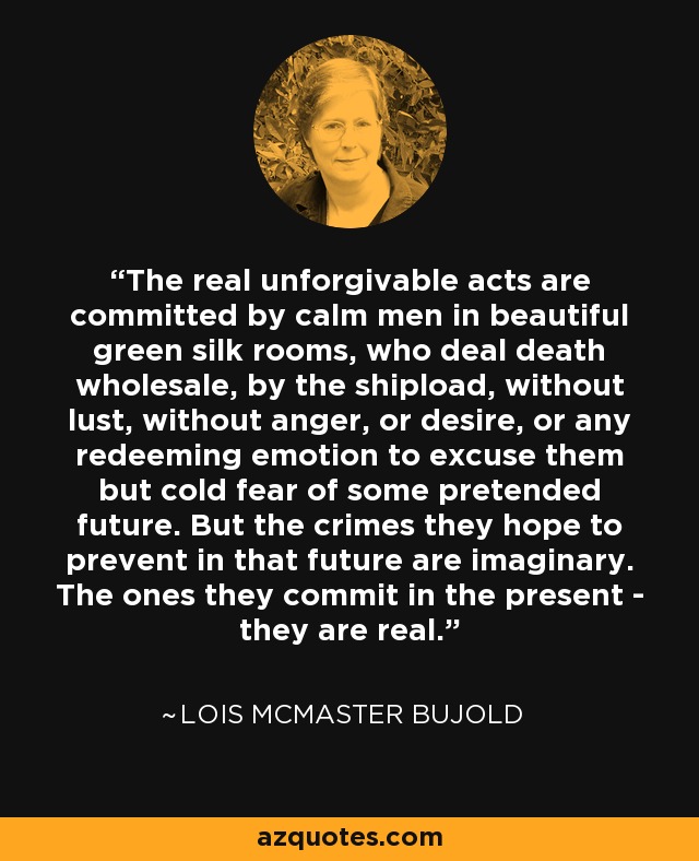 The real unforgivable acts are committed by calm men in beautiful green silk rooms, who deal death wholesale, by the shipload, without lust, without anger, or desire, or any redeeming emotion to excuse them but cold fear of some pretended future. But the crimes they hope to prevent in that future are imaginary. The ones they commit in the present - they are real. - Lois McMaster Bujold