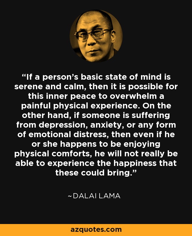 If a person's basic state of mind is serene and calm, then it is possible for this inner peace to overwhelm a painful physical experience. On the other hand, if someone is suffering from depression, anxiety, or any form of emotional distress, then even if he or she happens to be enjoying physical comforts, he will not really be able to experience the happiness that these could bring. - Dalai Lama
