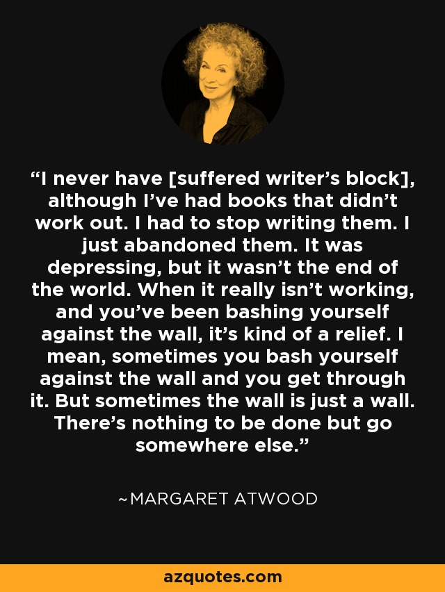 I never have [suffered writer’s block], although I’ve had books that didn’t work out. I had to stop writing them. I just abandoned them. It was depressing, but it wasn’t the end of the world. When it really isn’t working, and you’ve been bashing yourself against the wall, it’s kind of a relief. I mean, sometimes you bash yourself against the wall and you get through it. But sometimes the wall is just a wall. There’s nothing to be done but go somewhere else. - Margaret Atwood