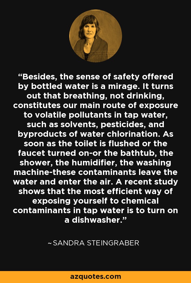 Besides, the sense of safety offered by bottled water is a mirage. It turns out that breathing, not drinking, constitutes our main route of exposure to volatile pollutants in tap water, such as solvents, pesticides, and byproducts of water chlorination. As soon as the toilet is flushed or the faucet turned on-or the bathtub, the shower, the humidifier, the washing machine-these contaminants leave the water and enter the air. A recent study shows that the most efficient way of exposing yourself to chemical contaminants in tap water is to turn on a dishwasher. - Sandra Steingraber