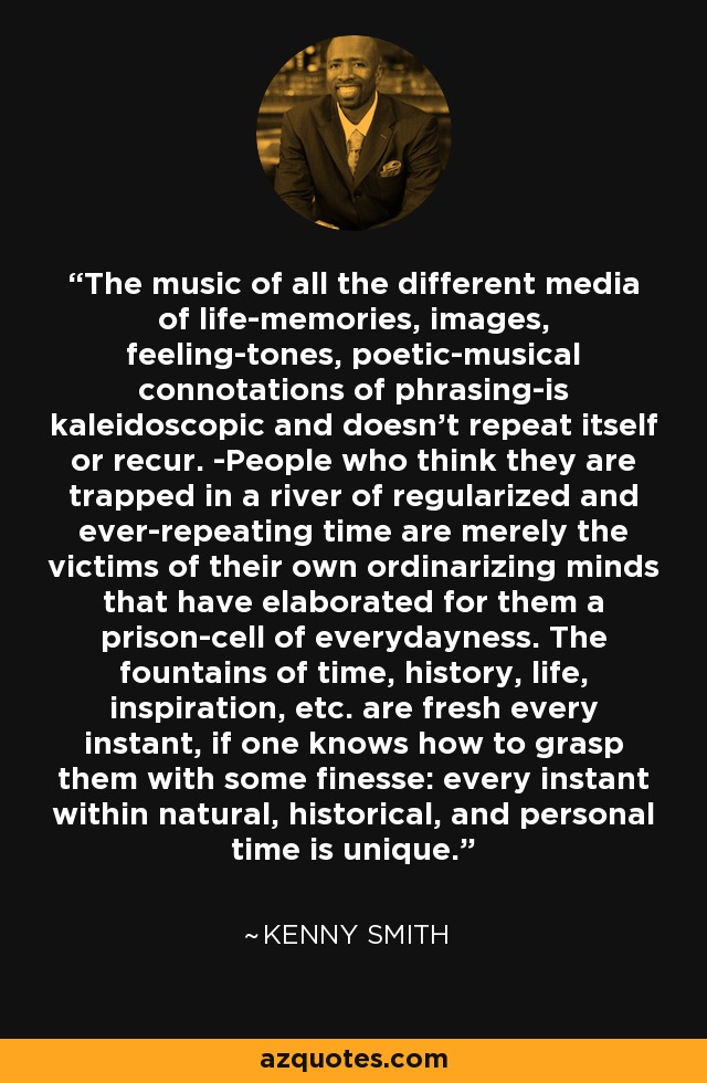 The music of all the different media of life-memories, images, feeling-tones, poetic-musical connotations of phrasing-is kaleidoscopic and doesn't repeat itself or recur. -People who think they are trapped in a river of regularized and ever-repeating time are merely the victims of their own ordinarizing minds that have elaborated for them a prison-cell of everydayness. The fountains of time, history, life, inspiration, etc. are fresh every instant, if one knows how to grasp them with some finesse: every instant within natural, historical, and personal time is unique. - Kenny Smith