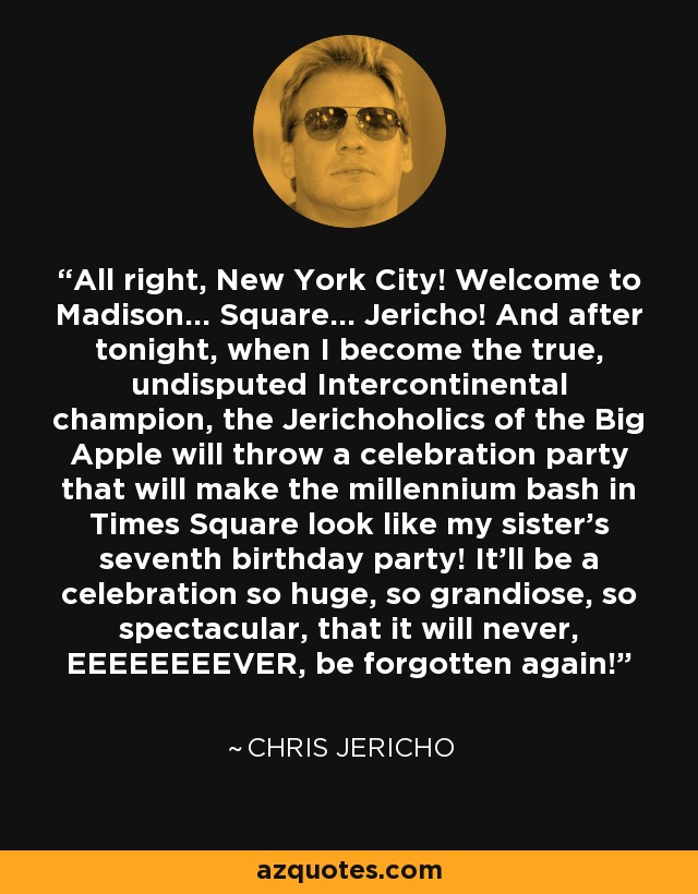 All right, New York City! Welcome to Madison... Square... Jericho! And after tonight, when I become the true, undisputed Intercontinental champion, the Jerichoholics of the Big Apple will throw a celebration party that will make the millennium bash in Times Square look like my sister's seventh birthday party! It'll be a celebration so huge, so grandiose, so spectacular, that it will never, EEEEEEEEVER, be forgotten again! - Chris Jericho