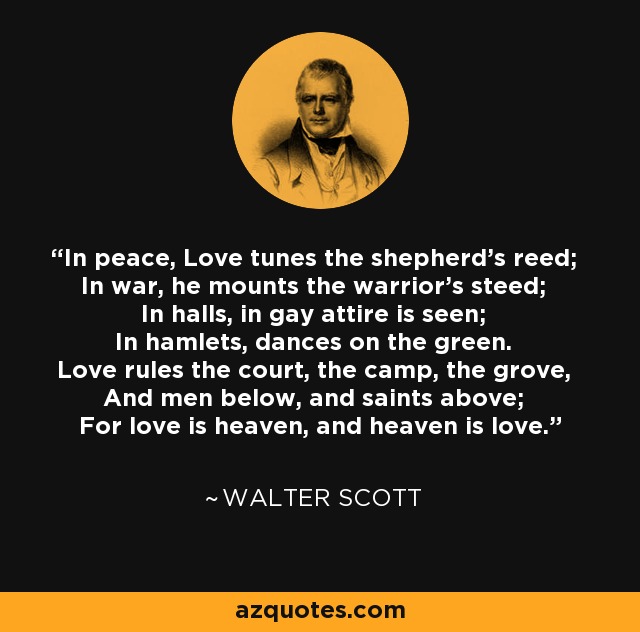 In peace, Love tunes the shepherd's reed; In war, he mounts the warrior's steed; In halls, in gay attire is seen; In hamlets, dances on the green. Love rules the court, the camp, the grove, And men below, and saints above; For love is heaven, and heaven is love. - Walter Scott