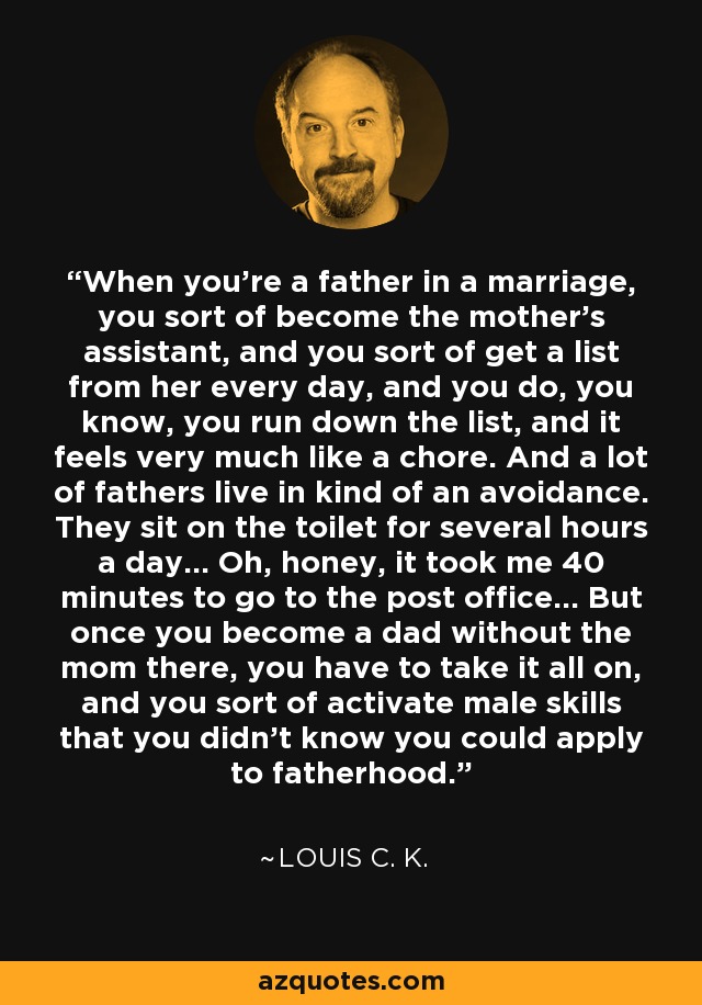 When you're a father in a marriage, you sort of become the mother's assistant, and you sort of get a list from her every day, and you do, you know, you run down the list, and it feels very much like a chore. And a lot of fathers live in kind of an avoidance. They sit on the toilet for several hours a day... Oh, honey, it took me 40 minutes to go to the post office... But once you become a dad without the mom there, you have to take it all on, and you sort of activate male skills that you didn't know you could apply to fatherhood. - Louis C. K.