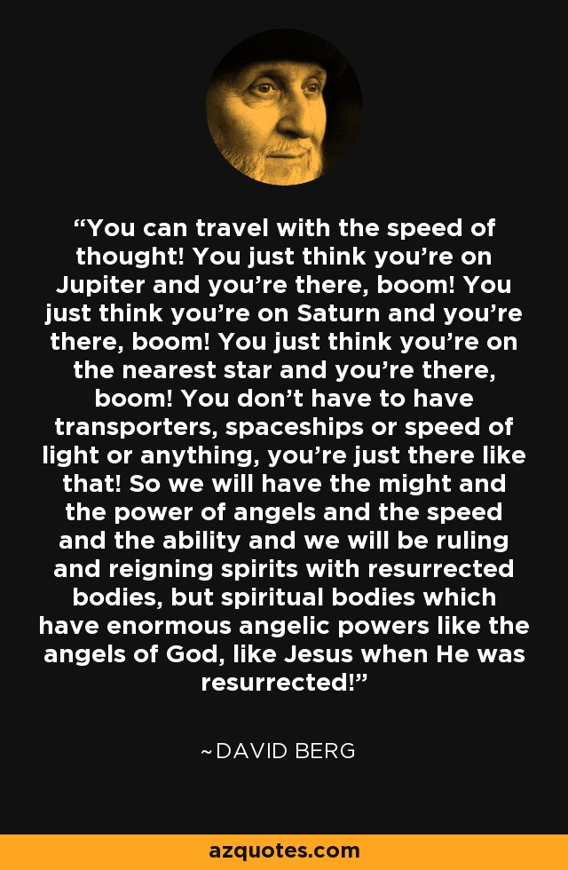 You can travel with the speed of thought! You just think you're on Jupiter and you're there, boom! You just think you're on Saturn and you're there, boom! You just think you're on the nearest star and you're there, boom! You don't have to have transporters, spaceships or speed of light or anything, you're just there like that! So we will have the might and the power of angels and the speed and the ability and we will be ruling and reigning spirits with resurrected bodies, but spiritual bodies which have enormous angelic powers like the angels of God, like Jesus when He was resurrected! - David Berg