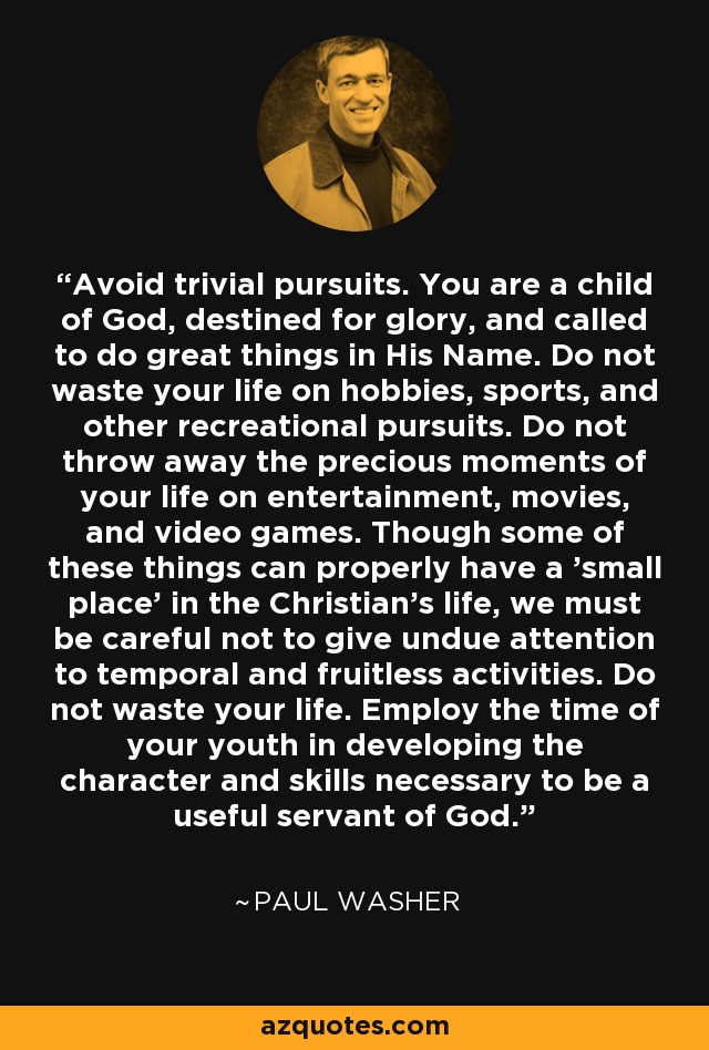 Avoid trivial pursuits. You are a child of God, destined for glory, and called to do great things in His Name. Do not waste your life on hobbies, sports, and other recreational pursuits. Do not throw away the precious moments of your life on entertainment, movies, and video games. Though some of these things can properly have a 'small place' in the Christian's life, we must be careful not to give undue attention to temporal and fruitless activities. Do not waste your life. Employ the time of your youth in developing the character and skills necessary to be a useful servant of God. - Paul Washer