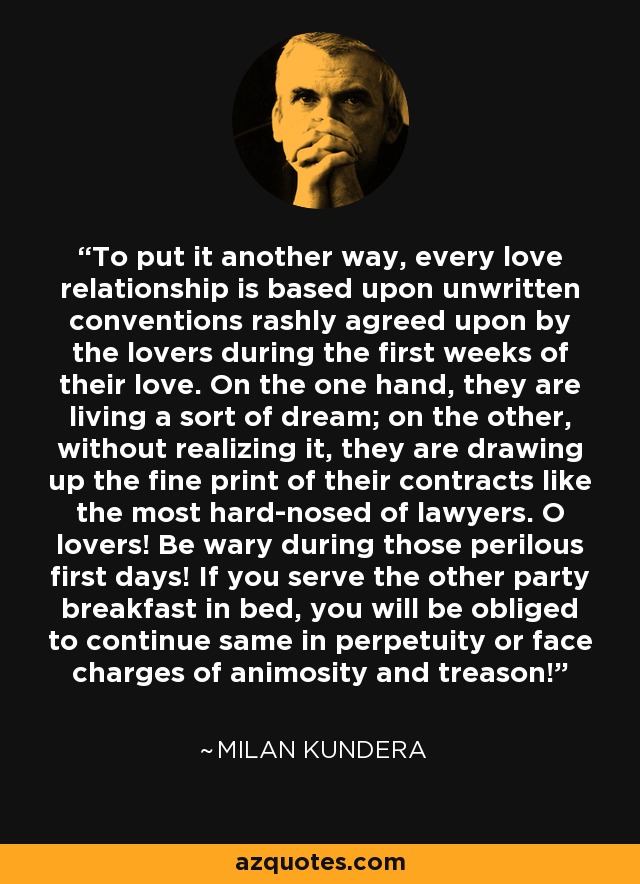 To put it another way, every love relationship is based upon unwritten conventions rashly agreed upon by the lovers during the first weeks of their love. On the one hand, they are living a sort of dream; on the other, without realizing it, they are drawing up the fine print of their contracts like the most hard-nosed of lawyers. O lovers! Be wary during those perilous first days! If you serve the other party breakfast in bed, you will be obliged to continue same in perpetuity or face charges of animosity and treason! - Milan Kundera