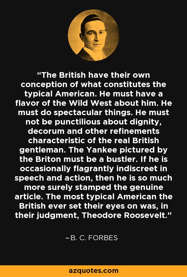 The British have their own conception of what constitutes the typical American. He must have a flavor of the Wild West about him. He must do spectacular things. He must not be punctilious about dignity, decorum and other refinements characteristic of the real British gentleman. The Yankee pictured by the Briton must be a bustler. If he is occasionally flagrantly indiscreet in speech and action, then he is so much more surely stamped the genuine article. The most typical American the British ever set their eyes on was, in their judgment, Theodore Roosevelt. - B. C. Forbes