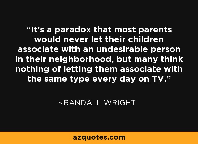 It's a paradox that most parents would never let their children associate with an undesirable person in their neighborhood, but many think nothing of letting them associate with the same type every day on TV. - Randall Wright