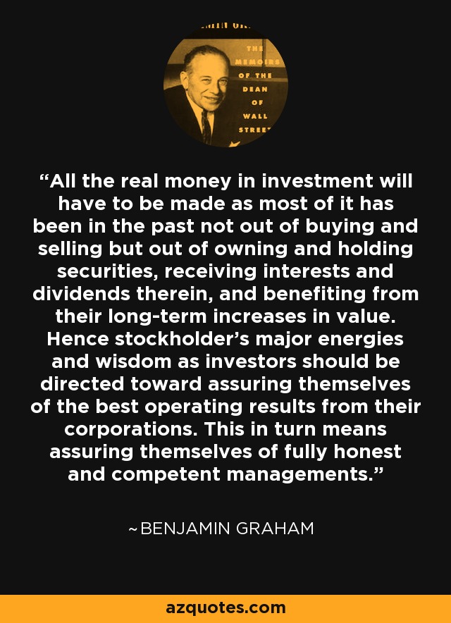 All the real money in investment will have to be made as most of it has been in the past not out of buying and selling but out of owning and holding securities, receiving interests and dividends therein, and benefiting from their long-term increases in value. Hence stockholder's major energies and wisdom as investors should be directed toward assuring themselves of the best operating results from their corporations. This in turn means assuring themselves of fully honest and competent managements. - Benjamin Graham