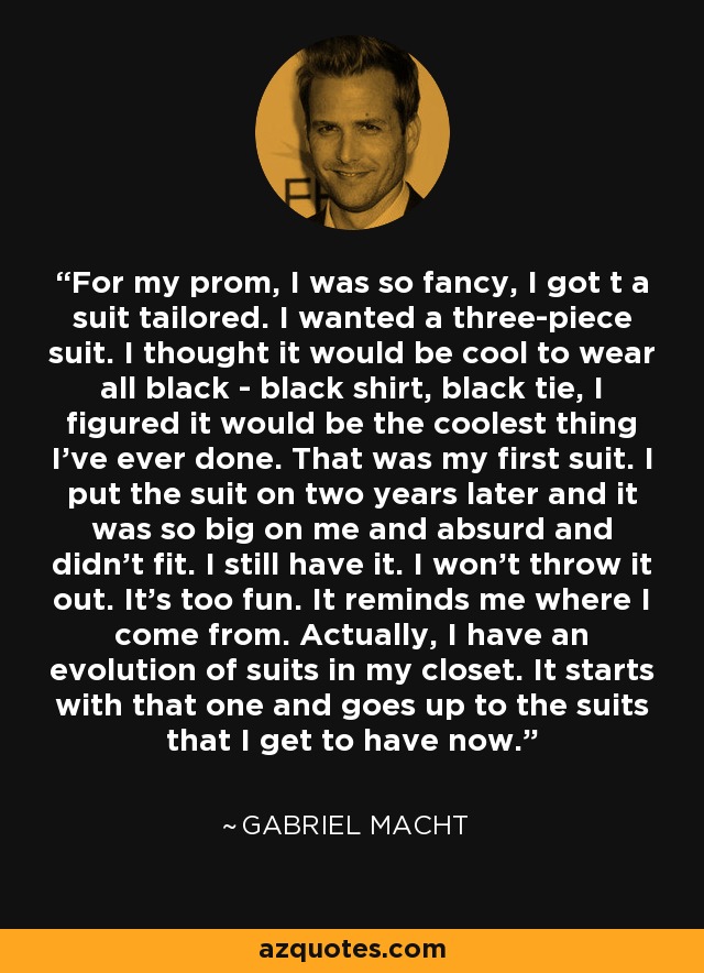 For my prom, I was so fancy, I got t a suit tailored. I wanted a three-piece suit. I thought it would be cool to wear all black - black shirt, black tie, I figured it would be the coolest thing I've ever done. That was my first suit. I put the suit on two years later and it was so big on me and absurd and didn't fit. I still have it. I won't throw it out. It's too fun. It reminds me where I come from. Actually, I have an evolution of suits in my closet. It starts with that one and goes up to the suits that I get to have now. - Gabriel Macht