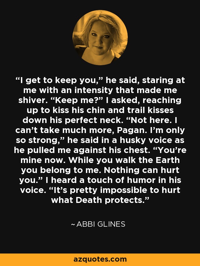 I get to keep you,” he said, staring at me with an intensity that made me shiver. “Keep me?” I asked, reaching up to kiss his chin and trail kisses down his perfect neck. “Not here. I can’t take much more, Pagan. I’m only so strong,” he said in a husky voice as he pulled me against his chest. “You’re mine now. While you walk the Earth you belong to me. Nothing can hurt you.” I heard a touch of humor in his voice. “It’s pretty impossible to hurt what Death protects. - Abbi Glines