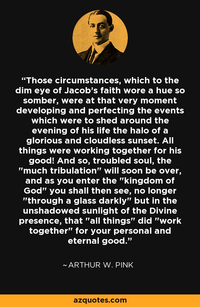 Those circumstances, which to the dim eye of Jacob's faith wore a hue so somber, were at that very moment developing and perfecting the events which were to shed around the evening of his life the halo of a glorious and cloudless sunset. All things were working together for his good! And so, troubled soul, the 