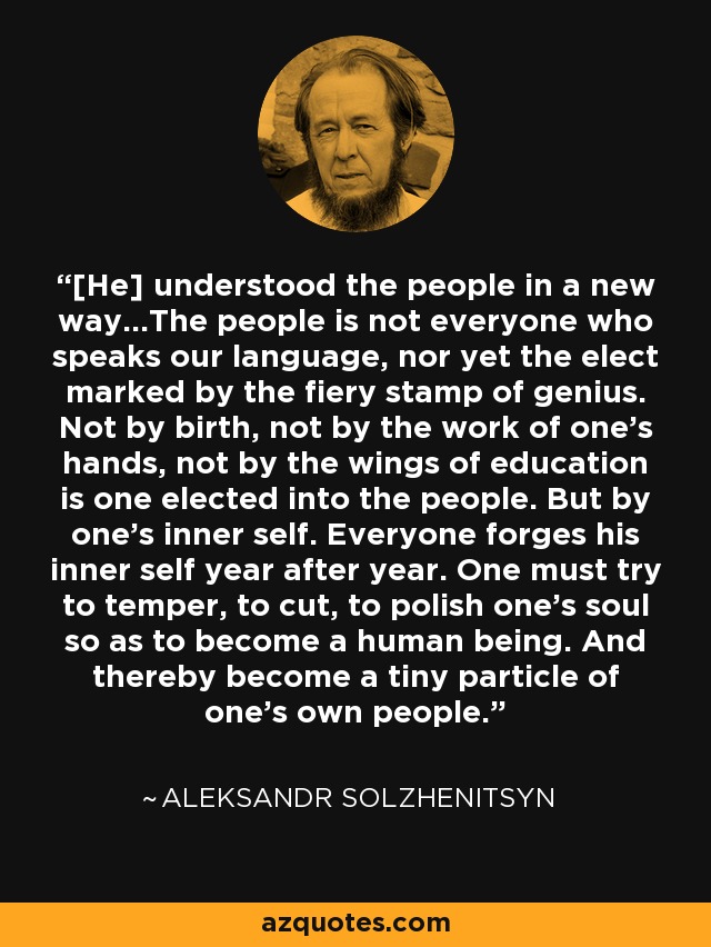 [He] understood the people in a new way...The people is not everyone who speaks our language, nor yet the elect marked by the fiery stamp of genius. Not by birth, not by the work of one's hands, not by the wings of education is one elected into the people. But by one's inner self. Everyone forges his inner self year after year. One must try to temper, to cut, to polish one's soul so as to become a human being. And thereby become a tiny particle of one's own people. - Aleksandr Solzhenitsyn