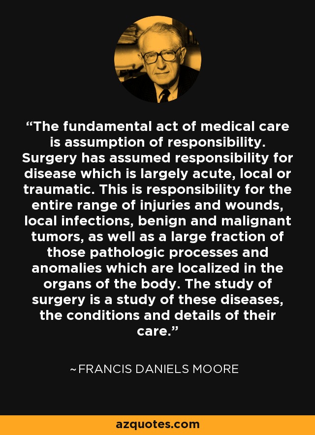 The fundamental act of medical care is assumption of responsibility. Surgery has assumed responsibility for disease which is largely acute, local or traumatic. This is responsibility for the entire range of injuries and wounds, local infections, benign and malignant tumors, as well as a large fraction of those pathologic processes and anomalies which are localized in the organs of the body. The study of surgery is a study of these diseases, the conditions and details of their care. - Francis Daniels Moore
