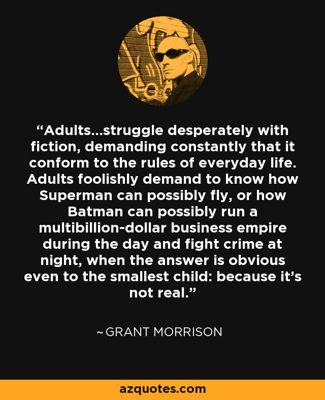 Adults...struggle desperately with fiction, demanding constantly that it conform to the rules of everyday life. Adults foolishly demand to know how Superman can possibly fly, or how Batman can possibly run a multibillion-dollar business empire during the day and fight crime at night, when the answer is obvious even to the smallest child: because it's not real. - Grant Morrison