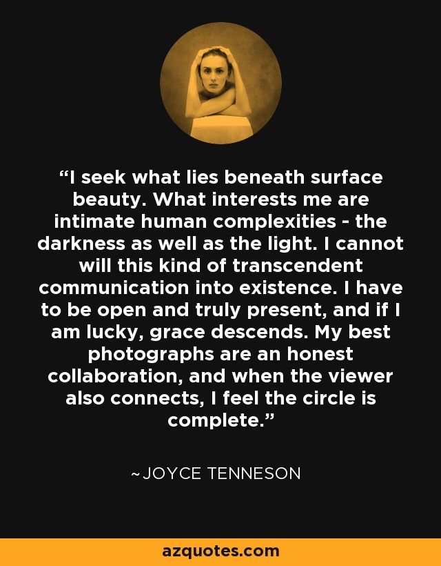 I seek what lies beneath surface beauty. What interests me are intimate human complexities - the darkness as well as the light. I cannot will this kind of transcendent communication into existence. I have to be open and truly present, and if I am lucky, grace descends. My best photographs are an honest collaboration, and when the viewer also connects, I feel the circle is complete. - Joyce Tenneson