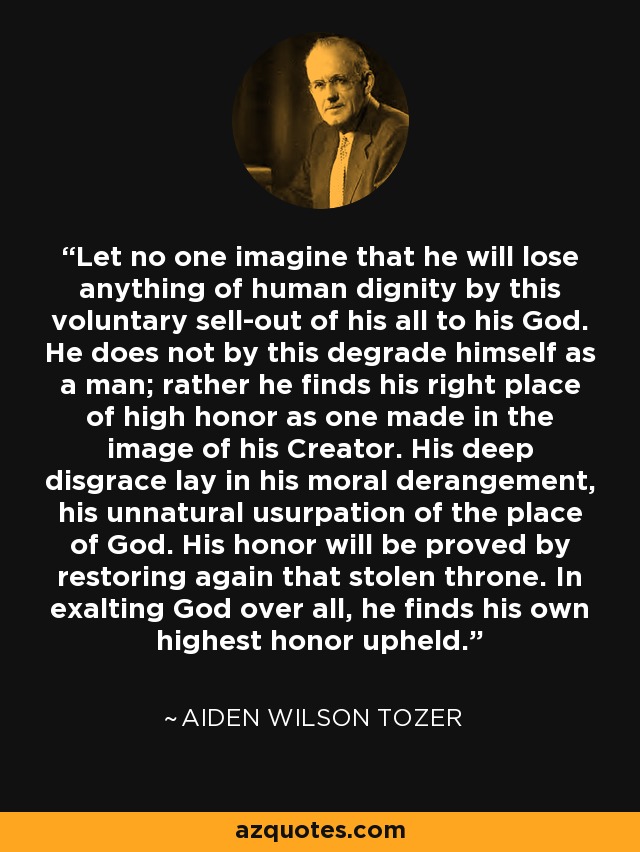 Let no one imagine that he will lose anything of human dignity by this voluntary sell-out of his all to his God. He does not by this degrade himself as a man; rather he finds his right place of high honor as one made in the image of his Creator. His deep disgrace lay in his moral derangement, his unnatural usurpation of the place of God. His honor will be proved by restoring again that stolen throne. In exalting God over all, he finds his own highest honor upheld. - Aiden Wilson Tozer