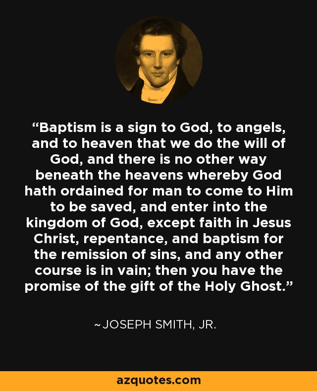 Baptism is a sign to God, to angels, and to heaven that we do the will of God, and there is no other way beneath the heavens whereby God hath ordained for man to come to Him to be saved, and enter into the kingdom of God, except faith in Jesus Christ, repentance, and baptism for the remission of sins, and any other course is in vain; then you have the promise of the gift of the Holy Ghost. - Joseph Smith, Jr.