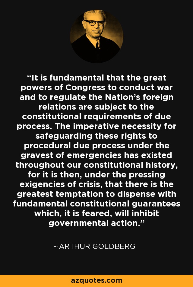 It is fundamental that the great powers of Congress to conduct war and to regulate the Nation's foreign relations are subject to the constitutional requirements of due process. The imperative necessity for safeguarding these rights to procedural due process under the gravest of emergencies has existed throughout our constitutional history, for it is then, under the pressing exigencies of crisis, that there is the greatest temptation to dispense with fundamental constitutional guarantees which, it is feared, will inhibit governmental action. - Arthur Goldberg