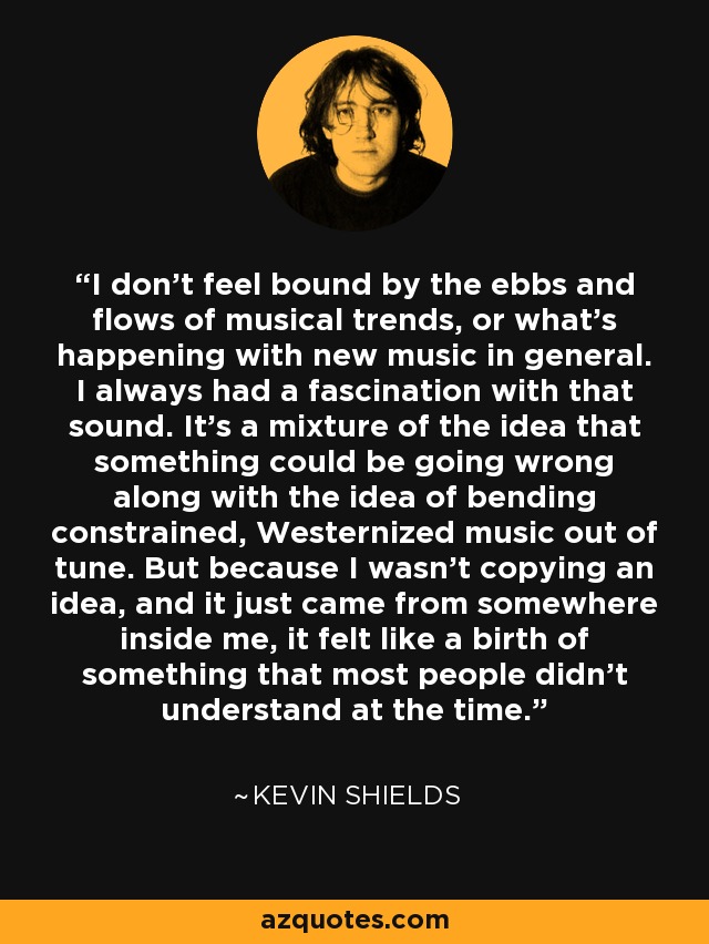 I don't feel bound by the ebbs and flows of musical trends, or what's happening with new music in general. I always had a fascination with that sound. It's a mixture of the idea that something could be going wrong along with the idea of bending constrained, Westernized music out of tune. But because I wasn't copying an idea, and it just came from somewhere inside me, it felt like a birth of something that most people didn't understand at the time. - Kevin Shields