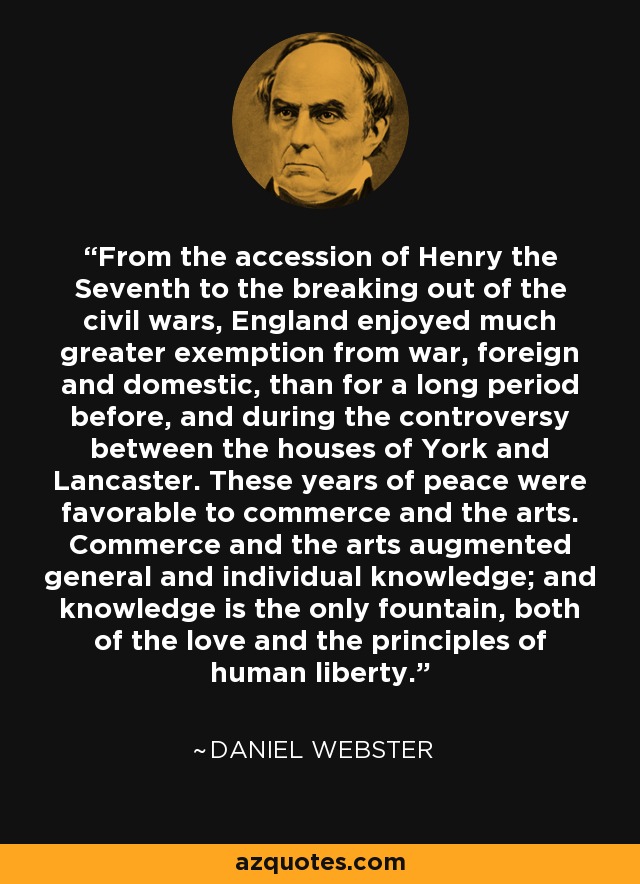 From the accession of Henry the Seventh to the breaking out of the civil wars, England enjoyed much greater exemption from war, foreign and domestic, than for a long period before, and during the controversy between the houses of York and Lancaster. These years of peace were favorable to commerce and the arts. Commerce and the arts augmented general and individual knowledge; and knowledge is the only fountain, both of the love and the principles of human liberty. - Daniel Webster