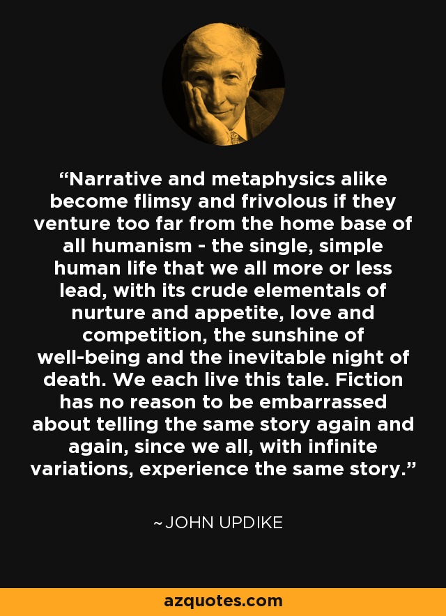 Narrative and metaphysics alike become flimsy and frivolous if they venture too far from the home base of all humanism - the single, simple human life that we all more or less lead, with its crude elementals of nurture and appetite, love and competition, the sunshine of well-being and the inevitable night of death. We each live this tale. Fiction has no reason to be embarrassed about telling the same story again and again, since we all, with infinite variations, experience the same story. - John Updike