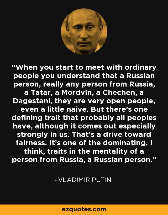 When you start to meet with ordinary people you understand that a Russian person, really any person from Russia, a Tatar, a Mordvin, a Chechen, a Dagestani, they are very open people, even a little naive. But there's one defining trait that probably all peoples have, although it comes out especially strongly in us. That's a drive toward fairness. It's one of the dominating, I think, traits in the mentality of a person from Russia, a Russian person. - Vladimir Putin