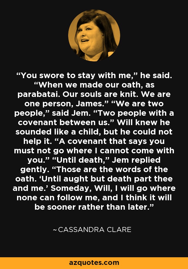 You swore to stay with me,” he said. “When we made our oath, as parabatai. Our souls are knit. We are one person, James.” “We are two people,” said Jem. “Two people with a covenant between us.” Will knew he sounded like a child, but he could not help it. “A covenant that says you must not go where I cannot come with you.” “Until death,” Jem replied gently. “Those are the words of the oath. ‘Until aught but death part thee and me.’ Someday, Will, I will go where none can follow me, and I think it will be sooner rather than later. - Cassandra Clare