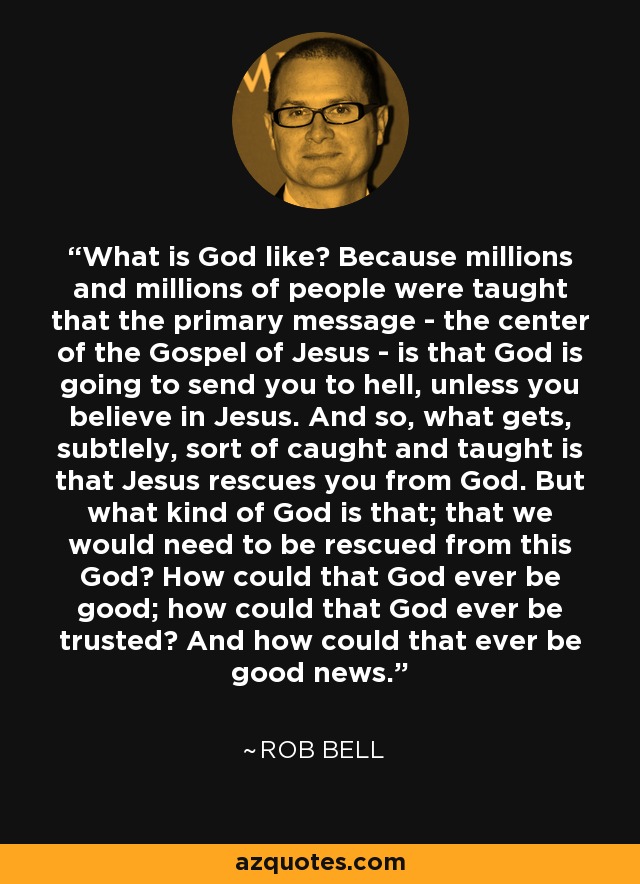 What is God like? Because millions and millions of people were taught that the primary message - the center of the Gospel of Jesus - is that God is going to send you to hell, unless you believe in Jesus. And so, what gets, subtlely, sort of caught and taught is that Jesus rescues you from God. But what kind of God is that; that we would need to be rescued from this God? How could that God ever be good; how could that God ever be trusted? And how could that ever be good news. - Rob Bell