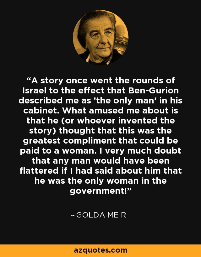 A story once went the rounds of Israel to the effect that Ben-Gurion described me as 'the only man' in his cabinet. What amused me about is that he (or whoever invented the story) thought that this was the greatest compliment that could be paid to a woman. I very much doubt that any man would have been flattered if I had said about him that he was the only woman in the government! - Golda Meir