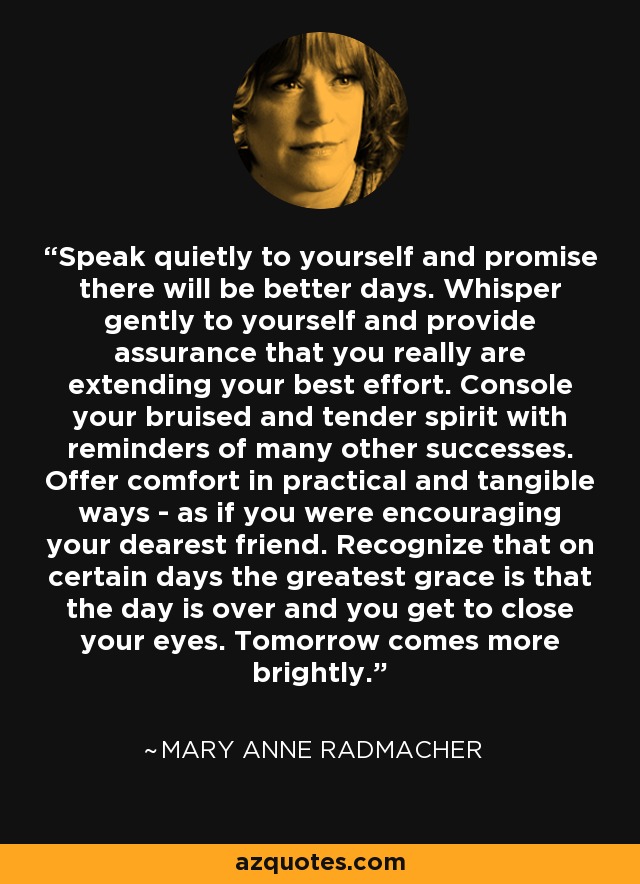 Speak quietly to yourself and promise there will be better days. Whisper gently to yourself and provide assurance that you really are extending your best effort. Console your bruised and tender spirit with reminders of many other successes. Offer comfort in practical and tangible ways - as if you were encouraging your dearest friend. Recognize that on certain days the greatest grace is that the day is over and you get to close your eyes. Tomorrow comes more brightly. - Mary Anne Radmacher