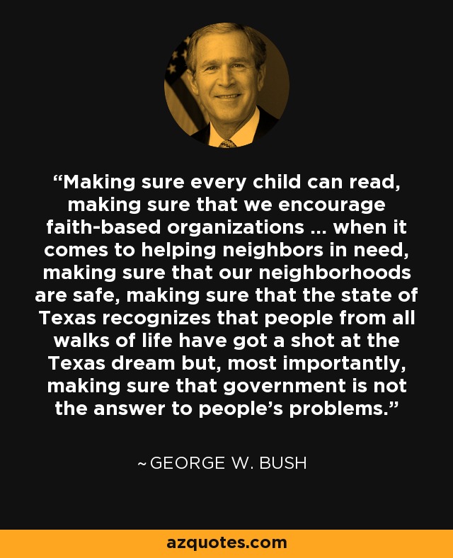 Making sure every child can read, making sure that we encourage faith-based organizations ... when it comes to helping neighbors in need, making sure that our neighborhoods are safe, making sure that the state of Texas recognizes that people from all walks of life have got a shot at the Texas dream but, most importantly, making sure that government is not the answer to people's problems. - George W. Bush