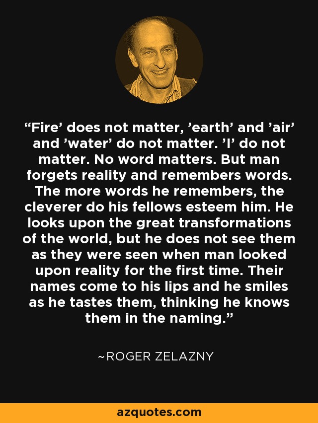 'Fire' does not matter, 'earth' and 'air' and 'water' do not matter. 'I' do not matter. No word matters. But man forgets reality and remembers words. The more words he remembers, the cleverer do his fellows esteem him. He looks upon the great transformations of the world, but he does not see them as they were seen when man looked upon reality for the first time. Their names come to his lips and he smiles as he tastes them, thinking he knows them in the naming. - Roger Zelazny