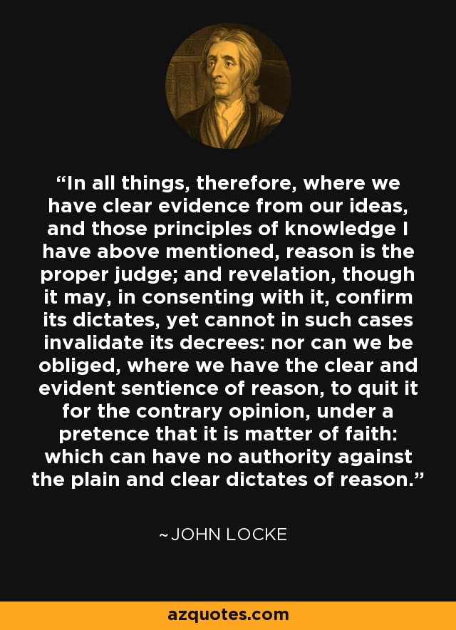 In all things, therefore, where we have clear evidence from our ideas, and those principles of knowledge I have above mentioned, reason is the proper judge; and revelation, though it may, in consenting with it, confirm its dictates, yet cannot in such cases invalidate its decrees: nor can we be obliged, where we have the clear and evident sentience of reason, to quit it for the contrary opinion, under a pretence that it is matter of faith: which can have no authority against the plain and clear dictates of reason. - John Locke