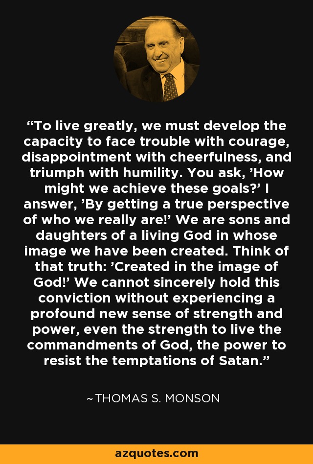 To live greatly, we must develop the capacity to face trouble with courage, disappointment with cheerfulness, and triumph with humility. You ask, 'How might we achieve these goals?' I answer, 'By getting a true perspective of who we really are!' We are sons and daughters of a living God in whose image we have been created. Think of that truth: 'Created in the image of God!' We cannot sincerely hold this conviction without experiencing a profound new sense of strength and power, even the strength to live the commandments of God, the power to resist the temptations of Satan. - Thomas S. Monson