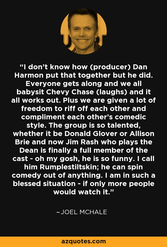 I don't know how (producer) Dan Harmon put that together but he did. Everyone gets along and we all babysit Chevy Chase (laughs) and it all works out. Plus we are given a lot of freedom to riff off each other and compliment each other's comedic style. The group is so talented, whether it be Donald Glover or Allison Brie and now Jim Rash who plays the Dean is finally a full member of the cast - oh my gosh, he is so funny. I call him Rumplestiltskin; he can spin comedy out of anything. I am in such a blessed situation - if only more people would watch it. - Joel McHale