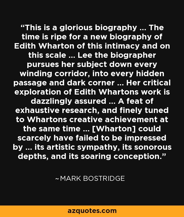 This is a glorious biography ... The time is ripe for a new biography of Edith Wharton of this intimacy and on this scale ... Lee the biographer pursues her subject down every winding corridor, into every hidden passage and dark corner ... Her critical exploration of Edith Whartons work is dazzlingly assured ... A feat of exhaustive research, and finely tuned to Whartons creative achievement at the same time ... [Wharton] could scarcely have failed to be impressed by ... its artistic sympathy, its sonorous depths, and its soaring conception. - Mark Bostridge