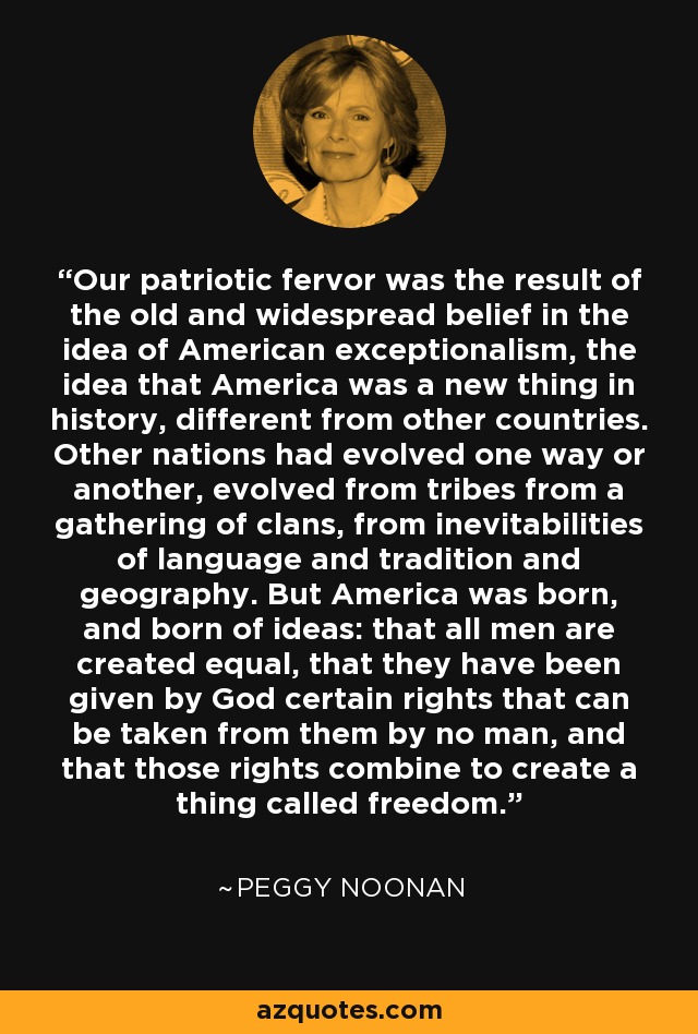 Our patriotic fervor was the result of the old and widespread belief in the idea of American exceptionalism, the idea that America was a new thing in history, different from other countries. Other nations had evolved one way or another, evolved from tribes from a gathering of clans, from inevitabilities of language and tradition and geography. But America was born, and born of ideas: that all men are created equal, that they have been given by God certain rights that can be taken from them by no man, and that those rights combine to create a thing called freedom. - Peggy Noonan