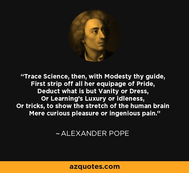 Trace Science, then, with Modesty thy guide, First strip off all her equipage of Pride, Deduct what is but Vanity or Dress, Or Learning's Luxury or idleness, Or tricks, to show the stretch of the human brain Mere curious pleasure or ingenious pain. - Alexander Pope