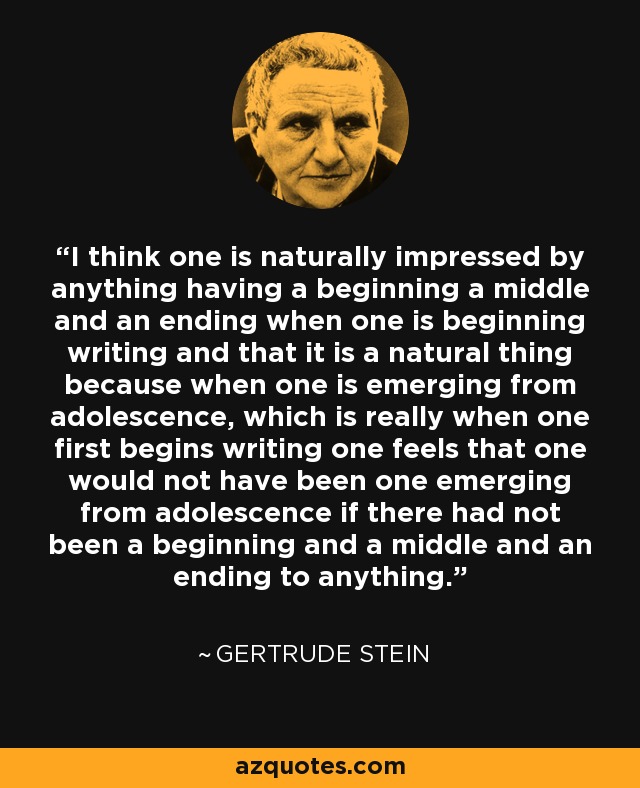 I think one is naturally impressed by anything having a beginning a middle and an ending when one is beginning writing and that it is a natural thing because when one is emerging from adolescence, which is really when one first begins writing one feels that one would not have been one emerging from adolescence if there had not been a beginning and a middle and an ending to anything. - Gertrude Stein