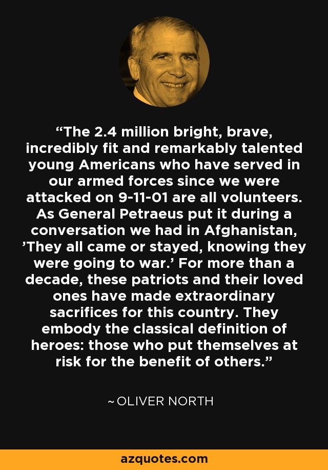 The 2.4 million bright, brave, incredibly fit and remarkably talented young Americans who have served in our armed forces since we were attacked on 9-11-01 are all volunteers. As General Petraeus put it during a conversation we had in Afghanistan, 'They all came or stayed, knowing they were going to war.' For more than a decade, these patriots and their loved ones have made extraordinary sacrifices for this country. They embody the classical definition of heroes: those who put themselves at risk for the benefit of others. - Oliver North