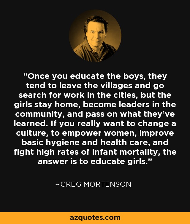Once you educate the boys, they tend to leave the villages and go search for work in the cities, but the girls stay home, become leaders in the community, and pass on what they've learned. If you really want to change a culture, to empower women, improve basic hygiene and health care, and fight high rates of infant mortality, the answer is to educate girls. - Greg Mortenson