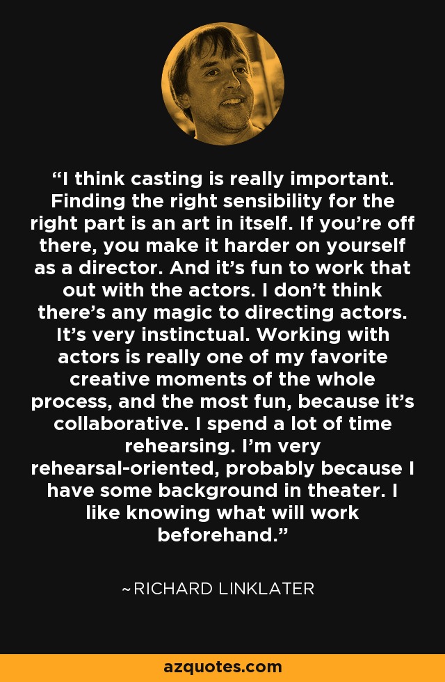 I think casting is really important. Finding the right sensibility for the right part is an art in itself. If you're off there, you make it harder on yourself as a director. And it's fun to work that out with the actors. I don't think there's any magic to directing actors. It's very instinctual. Working with actors is really one of my favorite creative moments of the whole process, and the most fun, because it's collaborative. I spend a lot of time rehearsing. I'm very rehearsal-oriented, probably because I have some background in theater. I like knowing what will work beforehand. - Richard Linklater