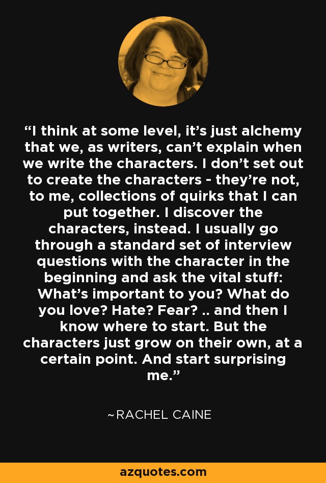 I think at some level, it's just alchemy that we, as writers, can't explain when we write the characters. I don't set out to create the characters - they're not, to me, collections of quirks that I can put together. I discover the characters, instead. I usually go through a standard set of interview questions with the character in the beginning and ask the vital stuff: What's important to you? What do you love? Hate? Fear? .. and then I know where to start. But the characters just grow on their own, at a certain point. And start surprising me. - Rachel Caine