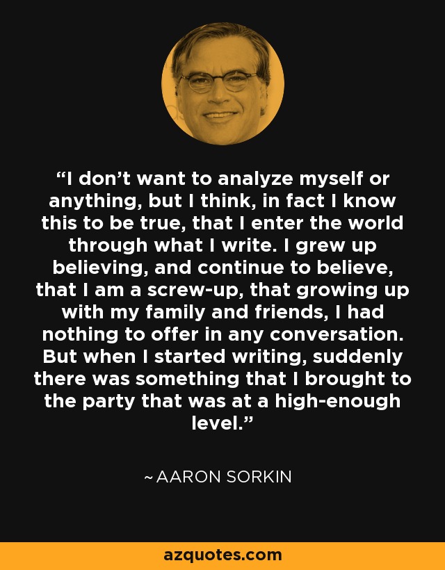 I don't want to analyze myself or anything, but I think, in fact I know this to be true, that I enter the world through what I write. I grew up believing, and continue to believe, that I am a screw-up, that growing up with my family and friends, I had nothing to offer in any conversation. But when I started writing, suddenly there was something that I brought to the party that was at a high-enough level. - Aaron Sorkin