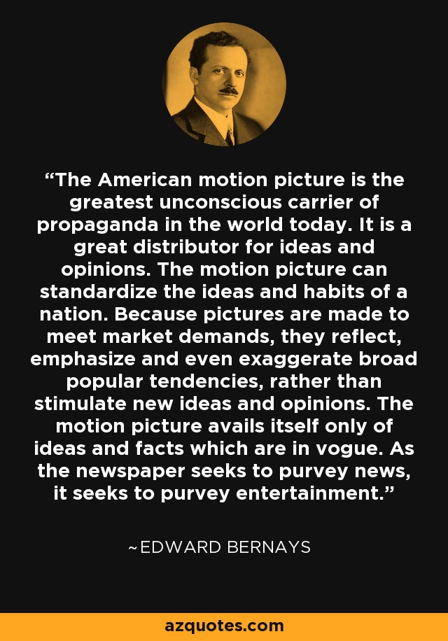 The American motion picture is the greatest unconscious carrier of propaganda in the world today. It is a great distributor for ideas and opinions. The motion picture can standardize the ideas and habits of a nation. Because pictures are made to meet market demands, they reflect, emphasize and even exaggerate broad popular tendencies, rather than stimulate new ideas and opinions. The motion picture avails itself only of ideas and facts which are in vogue. As the newspaper seeks to purvey news, it seeks to purvey entertainment. - Edward Bernays