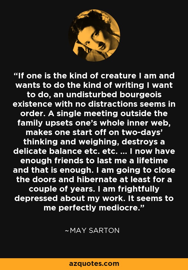 If one is the kind of creature I am and wants to do the kind of writing I want to do, an undisturbed bourgeois existence with no distractions seems in order. A single meeting outside the family upsets one's whole inner web, makes one start off on two-days' thinking and weighing, destroys a delicate balance etc. etc. ... I now have enough friends to last me a lifetime and that is enough. I am going to close the doors and hibernate at least for a couple of years. I am frightfully depressed about my work. It seems to me perfectly mediocre. - May Sarton