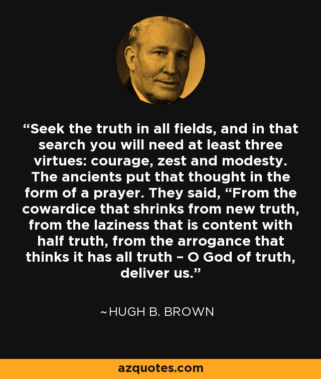 Seek the truth in all fields, and in that search you will need at least three virtues: courage, zest and modesty. The ancients put that thought in the form of a prayer. They said, “From the cowardice that shrinks from new truth, from the laziness that is content with half truth, from the arrogance that thinks it has all truth – O God of truth, deliver us. - Hugh B. Brown